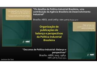 “Os desafios da Política Industrial Brasileira, uma
contribuição da Agência Brasileira de Desenvolvimento
Industrial”
Brasília: ABDI, 2016 708 p. ISBN: 978-85-61323-40-0
Jackson De Toni
“Dez anos de Política Industrial: Balanço e
perspectivas”
Brasília : ABDI, 2015. 198 p.
ISBN: 978-85-61323-39-4
Organização de
publicações de
balanço e perspectivas
da Política Industrial
Brasileira
 