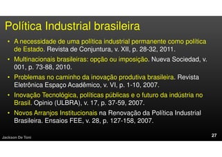 • A necessidade de uma política industrial permanente como política
de Estado. Revista de Conjuntura, v. XII, p. 28-32, 2011.
• Multinacionais brasileiras: opção ou imposição. Nueva Sociedad, v.
001, p. 73-88, 2010.
• Problemas no caminho da inovação produtiva brasileira. Revista
Eletrônica Espaço Acadêmico, v. VI, p. 1-10, 2007.
• Inovação Tecnológica, políticas públicas e o futuro da indústria no
Brasil. Opinio (ULBRA), v. 17, p. 37-59, 2007.
• Novos Arranjos Institucionais na Renovação da Política Industrial
Brasileira. Ensaios FEE, v. 28, p. 127-158, 2007.
Jackson De Toni
Política Industrial brasileira
 