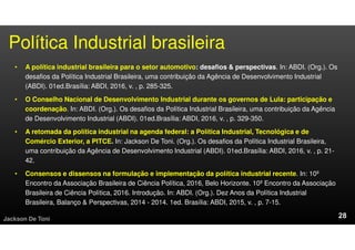 Política Industrial brasileira
• A política industrial brasileira para o setor automotivo: desafios & perspectivas. In: ABDI. (Org.). Os
desafios da Política Industrial Brasileira, uma contribuição da Agência de Desenvolvimento Industrial
(ABDI). 01ed.Brasília: ABDI, 2016, v. , p. 285-325.
• O Conselho Nacional de Desenvolvimento Industrial durante os governos de Lula: participação e
coordenação. In: ABDI. (Org.). Os desafios da Política Industrial Brasileira, uma contribuição da Agência
de Desenvolvimento Industrial (ABDI). 01ed.Brasília: ABDI, 2016, v. , p. 329-350.
• A retomada da política industrial na agenda federal: a Política Industrial, Tecnológica e de
Comércio Exterior, a PITCE. In: Jackson De Toni. (Org.). Os desafios da Política Industrial Brasileira,
uma contribuição da Agência de Desenvolvimento Industrial (ABDI). 01ed.Brasília: ABDI, 2016, v. , p. 21-
42.
• Consensos e dissensos na formulação e implementação da política industrial recente. In: 10º
Encontro da Associação Brasileira de Ciência Política, 2016, Belo Horizonte. 10º Encontro da Associação
Brasileira de Ciência Política, 2016. Introdução. In: ABDI. (Org.). Dez Anos da Política Industrial
Brasileira, Balanço & Perspectivas, 2014 - 2014. 1ed. Brasília: ABDI, 2015, v. , p. 7-15.
Jackson De Toni
 