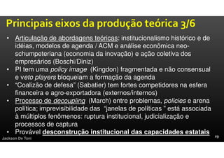 Jackson De Toni
• Articulação de abordagens teóricas: institucionalismo histórico e de
idéias, modelos de agenda / ACM e análise econômica neo-
schumpeteriana (economia da inovação) e ação coletiva dos
empresários (Boschi/Diniz)
• PI tem uma policy image (Kingdon) fragmentada e não consensual
e veto players bloqueiam a formação da agenda
• “Coalizão de defesa” (Sabatier) tem fortes competidores na esfera
financeira e agro-exportadora (externos/internos)
• Processo de decoupling (March) entre problemas, policies e arena
política; imprevisibilidade das “janelas de políticas ” está associada
à múltiplos fenômenos: ruptura institucional, judicialização e
processos de captura
• Provável desconstrução institucional das capacidades estatais
Principais eixos da produção teórica 3/6
 