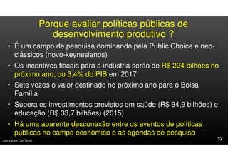 Porque avaliar políticas públicas de
desenvolvimento produtivo ?
• É um campo de pesquisa dominando pela Public Choice e neo-
clássicos (novo-keynesianos)
• Os incentivos fiscais para a indústria serão de R$ 224 bilhões no
próximo ano, ou 3,4% do PIB em 2017
• Sete vezes o valor destinado no próximo ano para o Bolsa
Família
• Supera os investimentos previstos em saúde (R$ 94,9 bilhões) e
educação (R$ 33,7 bilhões) (2015)
• Há uma aparente desconexão entre os eventos de políticas
públicas no campo econômico e as agendas de pesquisa
Jackson De Toni
 