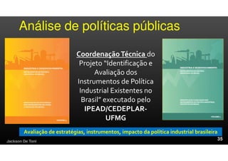 Análise de políticas públicas
Jackson De Toni
CoordenaçãoTécnica do
Projeto “Identificação e
Avaliação dos
Instrumentos de Política
Industrial Existentes no
Brasil” executado pelo
IPEAD/CEDEPLAR-
UFMG
Avaliação de estratégias, instrumentos, impacto da política industrial brasileira
 