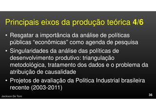 Principais eixos da produção teórica 4/6
• Resgatar a importância da análise de políticas
públicas “econômicas” como agenda de pesquisa
• Singularidades da análise das políticas de
desenvolvimento produtivo: triangulação
metodológica, tratamento dos dados e o problema da
atribuição de causalidade
• Projetos de avaliação da Politica Industrial brasileira
recente (2003-2011)
Jackson De Toni
 