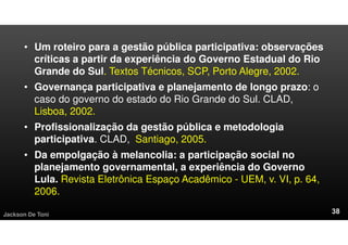 • Um roteiro para a gestão pública participativa: observações
críticas a partir da experiência do Governo Estadual do Rio
Grande do Sul. Textos Técnicos, SCP, Porto Alegre, 2002.
• Governança participativa e planejamento de longo prazo: o
caso do governo do estado do Rio Grande do Sul. CLAD,
Lisboa, 2002.
• Profissionalização da gestão pública e metodologia
participativa. CLAD, Santiago, 2005.
• Da empolgação à melancolia: a participação social no
planejamento governamental, a experiência do Governo
Lula. Revista Eletrônica Espaço Acadêmico - UEM, v. VI, p. 64,
2006.
Jackson De Toni
 