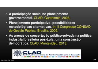 • A participação social no planejamento
governamental. CLAD, Guatemala, 2006.
• Planejamento participativo: possibilidades
metodológicas alternativas. In: II Congresso CONSAD
de Gestão Pública, Brasília, 2009.
• As arenas de concertação público-privada na política
industrial brasileira pós-Lula: uma construção
democrática. CLAD, Montevideu, 2013.
Jackson De Toni
 