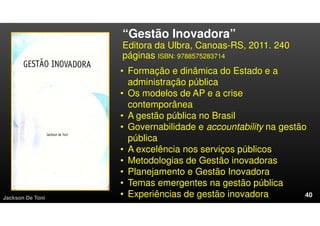 “Gestão Inovadora”
Editora da Ulbra, Canoas-RS, 2011. 240
páginas ISBN: 9788575283714
Jackson De Toni
• Formação e dinâmica do Estado e a
administração pública
• Os modelos de AP e a crise
contemporânea
• A gestão pública no Brasil
• Governabilidade e accountability na gestão
pública
• A excelência nos serviços públicos
• Metodologias de Gestão inovadoras
• Planejamento e Gestão Inovadora
• Temas emergentes na gestão pública
• Experiências de gestão inovadora
 