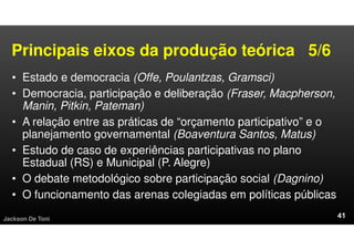 Principais eixos da produção teórica 5/6
• Estado e democracia (Offe, Poulantzas, Gramsci)
• Democracia, participação e deliberação (Fraser, Macpherson,
Manin, Pitkin, Pateman)
• A relação entre as práticas de “orçamento participativo” e o
planejamento governamental (Boaventura Santos, Matus)
• Estudo de caso de experiências participativas no plano
Estadual (RS) e Municipal (P. Alegre)
• O debate metodológico sobre participação social (Dagnino)
• O funcionamento das arenas colegiadas em políticas públicas
Jackson De Toni
 