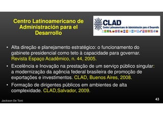 Centro Latinoamericano de
Administración para el
Desarrollo
• Alta direção e planejamento estratégico: o funcionamento do
gabinete presidencial como teto à capacidade para governar.
Revista Espaço Acadêmico, n. 44, 2005.
• Excelência e Inovação na prestação de um serviço público singular:
a modernização da agência federal brasileira de promoção de
exportações e investimentos. CLAD, Buenos Aires, 2008.
• Formação de dirigentes públicos em ambientes de alta
complexidade. CLAD,Salvador, 2009.
Jackson De Toni
 