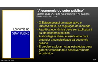 “A economia do setor público”
Editora ULBRA, Porto Alegre: 2010, 176 páginas
ISBN 978-85-7697-122-1
Jackson De Toni
• O Estado possui um papel ativo e
imprescindível na regulação do mercado
• A política econômica deve ser explicada à
luz da economia política
• A abordagem liberal é insuficiente para
entender a complexidade da economia
pública
• É preciso explorar novas estratégias para
garantir estabilidade e desenvolvimento
econômico
 