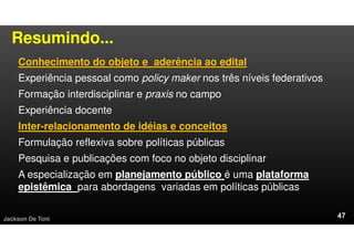Resumindo...
Conhecimento do objeto e aderência ao edital
Experiência pessoal como policy maker nos três níveis federativos
Formação interdisciplinar e praxis no campo
Experiência docente
Inter-relacionamento de idéias e conceitos
Formulação reflexiva sobre políticas públicas
Pesquisa e publicações com foco no objeto disciplinar
A especialização em planejamento público é uma plataforma
epistêmica para abordagens variadas em políticas públicas
Jackson De Toni
 