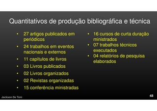 Quantitativos de produção bibliográfica e técnica
• 27 artigos publicados em
periódicos
• 24 trabalhos em eventos
nacionais e externos
• 11 capítulos de livros
• 03 Livros publicados
• 02 Livros organizados
• 02 Revistas organizadas
• 15 conferência ministradas
Jackson De Toni
• 16 cursos de curta duração
ministrados
• 07 trabalhos técnicos
executados
• 04 relatórios de pesquisa
elaborados
 