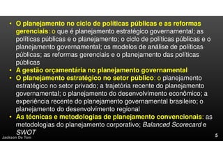 Jackson De Toni
• O planejamento no ciclo de políticas públicas e as reformas
gerenciais: o que é planejamento estratégico governamental; as
políticas públicas e o planejamento; o ciclo de políticas públicas e o
planejamento governamental; os modelos de análise de políticas
públicas; as reformas gerenciais e o planejamento das políticas
públicas
• A gestão orçamentária no planejamento governamental
• O planejamento estratégico no setor público: o planejamento
estratégico no setor privado; a trajetória recente do planejamento
governamental; o planejamento do desenvolvimento econômico; a
experiência recente do planejamento governamental brasileiro; o
planejamento do desenvolvimento regional
• As técnicas e metodologias de planejamento convencionais: as
metodologias do planejamento corporativo; Balanced Scorecard e
SWOT
 