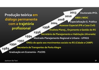 Jackson De Toni
1989
Graduação em Economia - PUCRS
1998
1994
1990
2013
2010
2004
Mestrado Planejamento Regional e Urbano - UFRGS
Secretaria deTransportes de Porto Alegre
Analista Planej., Orçamento e Gestão do RS
Assessor Especial (PR e Casa Civil)
ABDI / MDIC
Doutorado IPOL
Produção teórica em
diálogo permanente
com a trajetória
profissional
1992
ONGs de apoio aos movimentos sociais no RS (Cidade e CAMP)
1996
Secretário de Planejamento e Habitação (Alvorada)
Especialização G. Publica
2008
 