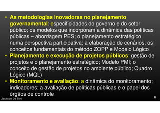 Jackson De Toni
• As metodologias inovadoras no planejamento
governamental: especificidades do governo e do setor
público; os modelos que incorporam a dinâmica das políticas
públicas – abordagem PES; o planejamento estratégico
numa perspectiva participativa; a elaboração de cenários; os
conceitos fundamentais do método ZOPP e Modelo Lógico
• Planejamento e execução de projetos públicos: gestão de
projetos e o planejamento estratégico; Modelo PMI; o
conceito de gestão de projetos no ambiente público; Quadro
Lógico (MQL)
• Monitoramento e avaliação: a dinâmica do monitoramento;
indicadores; a avaliação de políticas públicas e o papel dos
órgãos de controle
 