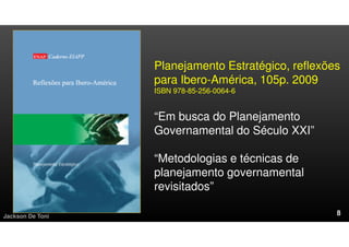 Planejamento Estratégico, reflexões
para Ibero-América, 105p. 2009
ISBN 978-85-256-0064-6
“Em busca do Planejamento
Governamental do Século XXI”
“Metodologias e técnicas de
planejamento governamental
revisitados”
Jackson De Toni
 