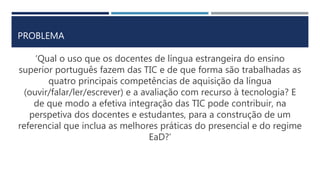 PROBLEMA
‘Qual o uso que os docentes de língua estrangeira do ensino
superior português fazem das TIC e de que forma são trabalhadas as
quatro principais competências de aquisição da língua
(ouvir/falar/ler/escrever) e a avaliação com recurso à tecnologia? E
de que modo a efetiva integração das TIC pode contribuir, na
perspetiva dos docentes e estudantes, para a construção de um
referencial que inclua as melhores práticas do presencial e do regime
EaD?’
 