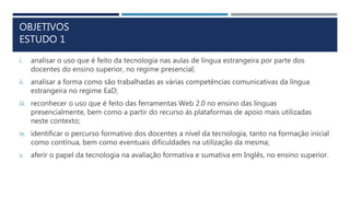 OBJETIVOS
ESTUDO 1
i. analisar o uso que é feito da tecnologia nas aulas de língua estrangeira por parte dos
docentes do ensino superior, no regime presencial;
ii. analisar a forma como são trabalhadas as várias competências comunicativas da língua
estrangeira no regime EaD;
iii. reconhecer o uso que é feito das ferramentas Web 2.0 no ensino das línguas
presencialmente, bem como a partir do recurso às plataformas de apoio mais utilizadas
neste contexto;
iv. identificar o percurso formativo dos docentes a nível da tecnologia, tanto na formação inicial
como contínua, bem como eventuais dificuldades na utilização da mesma;
v. aferir o papel da tecnologia na avaliação formativa e sumativa em Inglês, no ensino superior.
 