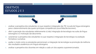 OBJETIVOS
ESTUDOS 2 E 3
i. analisar a perspetiva dos estudantes no que respeita à integração das TIC na aula de língua estrangeira
para o desenvolvimento das quatro principais competências (ouvir/falar/ler/escrever);
ii. aferir a perceção dos estudantes relativamente à (não) integração da tecnologia nas aulas de língua
estrangeira e à motivação daí decorrente;
iii. caracterizar a perspetiva dos estudantes no que respeita à integração da tecnologia na avaliação
formativa e sumativa;
iv. avaliar o modo como os estudantes percecionam a integração da tecnologia na promoção da melhoria
dos resultados académicos em língua estrangeira;
v. analisar a perspetiva dos docentes em relação a cada um dos aspetos supramencionados.
Regime Presencial Regime EaD
 