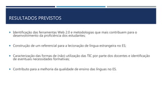 RESULTADOS PREVISTOS
 Identificação das ferramentas Web 2.0 e metodologias que mais contribuem para o
desenvolvimento da proficiência dos estudantes;
 Construção de um referencial para a lecionação de língua estrangeira no ES;
 Caracterização das formas de (não) utilização das TIC por parte dos docentes e identificação
de eventuais necessidades formativas;
 Contributo para a melhoria da qualidade de ensino das línguas no ES.
 