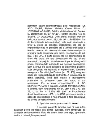10 
permitem sejam subministradas pelo magistrado (Cf. 
ACO 804/RR, Relator Ministro Carlos Britto, DJ 
16/06/2006; AO 24/RS, Relator Ministro Maurício Corrêa, 
DJ 23/03/2000; RE 271771/SP, Relator Ministro Néri da 
Silveira, DJ 01/08/2000). Com efeito, explico. Por um 
lado, nos termos do art. 23, I, da Lei n. 8.429/1991 (Lei 
de Improbidade Administrativa), esta ação destinada a 
levar a efeito as sanções decorrentes do ato de 
improbidade não foi proposta até 5 (cinco) anos após o 
término do exercício do mandato executivo municipal da 
primeira parte requerida; por outro, nos termos do art. 
333, I, do CPC, a parte autora não se desincumbiu do 
ônus da prova do fato constitutivo do seu direito 
(causação de prejuízo ao erário municipal local segundo 
ponto controvertido apontado na decisão saneadora). 
Sem a prova do dano causado ao patrimônio público, 
cuja obrigação de repará-lo é imprescritível, conforme 
assegura a Constituição Federal (art. 37, §5º), ninguém 
pode ser responsabilizado civilmente. A inexistência do 
dano, portanto, torna sem objeto a imprescritível 
pretensão, no presente caso dos autos, a sua 
reparação. Eis o meu convencimento. III DO 
DISPOSITIVO Ante o exposto, JULGO IMPROCEDENTE 
o pedido, com fundamento no art. 269, I, do CPC, art. 
23, I, da Lei n. 8.429/1991 (Lei de Improbidade 
Administrativa) e art. 333, I, do CPC, porque prescrita a 
ação de improbidade e não provado o fato constitutivo 
do direito de ressarcimento.” 
A cópia da r. sentença é o doc. 2, anexo. 
E no caso presente também não há nos autos 
qualquer prova de lesão aos cofres públicos, nem tampouco de 
qualquer enriquecimento ilícito de quem quer que seja, operando, 
assim, a prescrição quinquenal. 
 
