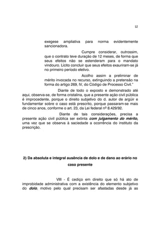 12 
exegese ampliativa para norma evidentemente 
sancionadora. 
Cumpre considerar, outrossim, 
que o contrato teve duração de 12 meses, de forma que 
seus efeitos não se estenderam para o mandato 
vindouro. Lícito concluir que seus efeitos exauriram-se já 
no primeiro período eletivo. 
Acolho assim a preliminar de 
mérito invocada no recurso, extinguindo a pretensão na 
forma do artigo 269, IV, do Código de Processo Civil.” 
Diante de todo o exposto e demonstrado até 
aqui, observa-se, de forma cristalina, que a presente ação civil pública 
é improcedente, porque o direito subjetivo do d. autor de argüir e 
fundamentar sobre o caso está prescrito, porque passaram-se mais 
de cinco anos, conforme o art. 23, da Lei federal nº 8.429/92. 
Diante de tais considerações, precisa a 
presente ação civil pública ser extinta com julgamento do mérito, 
uma vez que se observa à saciedade a ocorrência do instituto da 
prescrição. 
2) Da absoluta e integral ausência de dolo e de dano ao erário no 
caso presente 
VIII - É cediço em direito que só há ato de 
improbidade administrativa com a existência do elemento subjetivo 
do dolo, motivo pelo qual precisam ser afastadas desde já as 
 