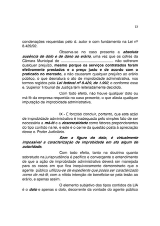 13 
condenações requeridas pelo d. autor e com fundamento na Lei nº 
8.429/92. 
Observa-se no caso presente a absoluta 
ausência de dolo e de dano ao erário, uma vez que os cofres da 
Câmara Municipal de .................................................... não sofreram 
qualquer prejuízo, mesmo porque os serviços contratados foram 
efetivamente prestados e a preço justo e de acordo com o 
praticado no mercado, e não causaram qualquer prejuízo ao erário 
público, o que desnatura o ato de improbidade administrativa, nos 
termos regidos pela Lei federal nº 8.429, de 1.992, e conforme esse 
e. Superior Tribunal de Justiça tem reiteradamente decidido. 
Com todo efeito, não houve qualquer dolo ou 
má-fé da empresa requerida no caso presente, o que afasta qualquer 
imputação de improbidade administrativa. 
IX - É forçoso concluir, portanto, que esta ação 
de improbidade administrativa é inadequada pelo simples fato de ser 
necessária a má-fé e a desonestidade como fatores preponderantes 
do tipo contido na lei, e este é o cerne da questão posta à apreciação 
desse e. Poder Judiciário. 
Sem a figura do dolo, é virtualmente 
impossível a caracterização de improbidade em ato algum de 
autoridade. 
Com todo efeito, tanto na doutrina quanto 
sobretudo na jurisprudência é pacífico e convergente o entendimento 
de que a ação de improbidade administrativa deverá ser manejada 
para os casos em que fica inequivocamente demonstrado que o 
agente público utilizou-se de expediente que possa ser caracterizado 
como de má-fé, com a nítida intenção de beneficiar-se pela lesão ao 
erário, e apenas assim. 
O elemento subjetivo dos tipos contidos da LIA 
é o dolo e apenas o dolo, decorrente da vontade do agente público 
 