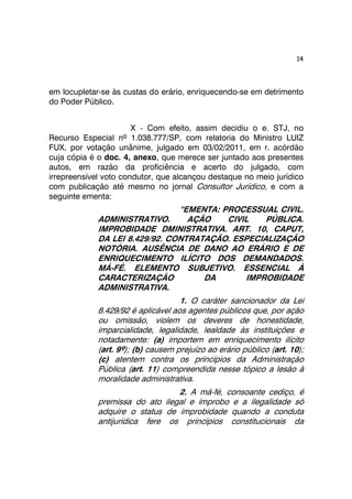 14 
em locupletar-se às custas do erário, enriquecendo-se em detrimento 
do Poder Público. 
X - Com efeito, assim decidiu o e. STJ, no 
Recurso Especial nº 1.038.777/SP, com relatoria do Ministro LUIZ 
FUX, por votação unânime, julgado em 03/02/2011, em r. acórdão 
cuja cópia é o doc. 4, anexo, que merece ser juntado aos presentes 
autos, em razão da proficiência e acerto do julgado, com 
irrepreensível voto condutor, que alcançou destaque no meio jurídico 
com publicação até mesmo no jornal Consultor Jurídico, e com a 
seguinte ementa: 
“EMENTA: PROCESSUAL CIVIL. 
ADMINISTRATIVO. AÇÃO CIVIL PÚBLICA. 
IMPROBIDADE DMINISTRATIVA. ART. 10, CAPUT, 
DA LEI 8.429/92. CONTRATAÇÃO. ESPECIALIZAÇÃO 
NOTÓRIA. AUSÊNCIA DE DANO AO ERÁRIO E DE 
ENRIQUECIMENTO ILÍCITO DOS DEMANDADOS. 
MÁ-FÉ. ELEMENTO SUBJETIVO. ESSENCIAL À 
CARACTERIZAÇÃO DA IMPROBIDADE 
ADMINISTRATIVA. 
1. O caráter sancionador da Lei 
8.429/92 é aplicável aos agentes públicos que, por ação 
ou omissão, violem os deveres de honestidade, 
imparcialidade, legalidade, lealdade às instituições e 
notadamente: (a) importem em enriquecimento ilícito 
(art. 9º); (b) causem prejuízo ao erário público (art. 10); 
(c) atentem contra os princípios da Administração 
Pública (art. 11) compreendida nesse tópico a lesão à 
moralidade administrativa. 
2. A má-fé, consoante cediço, é 
premissa do ato ilegal e ímprobo e a ilegalidade só 
adquire o status de improbidade quando a conduta 
antijurídica fere os princípios constitucionais da 
 