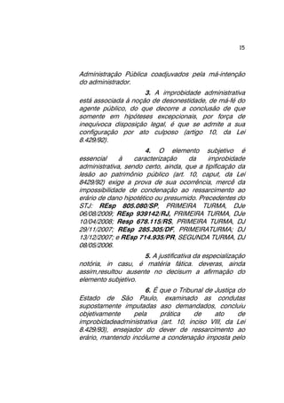 15 
Administração Pública coadjuvados pela má-intenção 
do administrador. 
3. A improbidade administrativa 
está associada à noção de desonestidade, de má-fé do 
agente público, do que decorre a conclusão de que 
somente em hipóteses excepcionais, por força de 
inequívoca disposição legal, é que se admite a sua 
configuração por ato culposo (artigo 10, da Lei 
8.429/92). 
4. O elemento subjetivo é 
essencial à caracterização da improbidade 
administrativa, sendo certo, ainda, que a tipificação da 
lesão ao patrimônio público (art. 10, caput, da Lei 
8429/92) exige a prova de sua ocorrência, mercê da 
impossibilidade de condenação ao ressarcimento ao 
erário de dano hipotético ou presumido. Precedentes do 
STJ: REsp 805.080/SP, PRIMEIRA TURMA, DJe 
06/08/2009; REsp 939142/RJ, PRIMEIRA TURMA, DJe 
10/04/2008; Resp 678.115/RS, PRIMEIRA TURMA, DJ 
29/11/2007; REsp 285.305/DF, PRIMEIRATURMA; DJ 
13/12/2007; e REsp 714.935/PR, SEGUNDA TURMA, DJ 
08/05/2006. 
5. A justificativa da especialização 
notória, in casu, é matéria fática. deveras, ainda 
assim,resultou ausente no decisum a afirmação do 
elemento subjetivo. 
6. É que o Tribunal de Justiça do 
Estado de São Paulo, examinado as condutas 
supostamente imputadas aso demandados, concluiu 
objetivamente pela prática de ato de 
improbidadeadministrativa (art. 10, inciso VIII, da Lei 
8.429/93), ensejador do dever de ressarcimento ao 
erário, mantendo incólume a condenação imposta pelo 
 