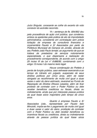 16 
Juízo Singular, consoante se colhe do excerto do voto 
condutor do acórdão recorrido. 
"A r. sentença de fls. 934/952 deu 
pela procedência de ação civil pública, que condenou 
ambos os apelantes pela prática de ato de improbidade 
administrativa, consistente em contratação sem prévia 
licitação de empresa de consultoria financeira e 
orçamentária Fausto e S/ Associados por parte da 
Prefeitura Municipal de Campos do Jordão, através de 
seu Prefeito João Paulo Ismael, ao argumento de que se 
tratava de prestadora de serviços notoriamente 
especializada, o que dispensaria a realização do 
procedimento correspondente, de acordo com o artigo 
25 inciso III da Lei n° 8.666/93, combinando com o 
artigo 13 inciso I do mesmo texto legal. 
Houve condenação do Prefeito à 
perda de função pública, caso estivesse exercendo-a ao 
tempo do trânsito em julgado, suspensão de seus 
direitos políticos por cinco anos, além de restar 
obrigado ao recolhimento de multa civil igual a duas 
vezes o valor do dano estimado, reversível ao Fundo de 
Reparação de Direitos Difusos Lesados, além de ficar 
proibido de contratar com o Poder Público ou dele 
receber benefícios crediticios ou fiscais, direta ou 
indiretamente, ainda que por interposta pessoa jurídica 
da qual fosse sócio majoritário pelo tempo de cinco 
anos. 
Quanto à empresa Fausto e S/ 
Associados Ltda., representada por Fausto ítalo 
Minciotti, impôs-se-lhe o pagamento de multa civil igual 
a duas vezes o valor do dano, proibição de contratar 
com o Poder Público ou dele receber benefícios ou 
incentivos fiscais ou crediticios, direta ou indiretamente 
através de pessoa jurídica da qual fosse sócia 
 