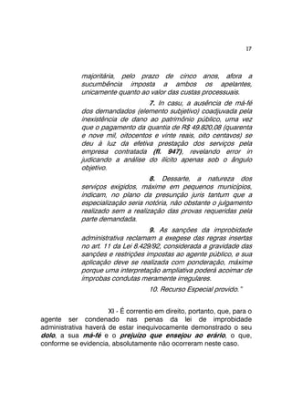 17 
majoritária, pelo prazo de cinco anos, afora a 
sucumbência imposta a ambos os apelantes, 
unicamente quanto ao valor das custas processuais. 
7. In casu, a ausência de má-fé 
dos demandados (elemento subjetivo) coadjuvada pela 
inexistência de dano ao patrimônio público, uma vez 
que o pagamento da quantia de R$ 49.820,08 (quarenta 
e nove mil, oitocentos e vinte reais, oito centavos) se 
deu à luz da efetiva prestação dos serviços pela 
empresa contratada (fl. 947), revelando error in 
judicando a análise do ilícito apenas sob o ângulo 
objetivo. 
8. Dessarte, a natureza dos 
serviços exigidos, máxime em pequenos municípios, 
indicam, no plano da presunção juris tantum que a 
especialização seria notória, não obstante o julgamento 
realizado sem a realização das provas requeridas pela 
parte demandada. 
9. As sanções da improbidade 
administrativa reclamam a exegese das regras insertas 
no art. 11 da Lei 8.429/92, considerada a gravidade das 
sanções e restrições impostas ao agente público, e sua 
aplicação deve se realizada com ponderação, máxime 
porque uma interpretação ampliativa poderá acoimar de 
ímprobas condutas meramente irregulares. 
10. Recurso Especial provido.” 
XI - É correntio em direito, portanto, que, para o 
agente ser condenado nas penas da lei de improbidade 
administrativa haverá de estar inequivocamente demonstrado o seu 
dolo, a sua má-fé e o prejuízo que ensejou ao erário, o que, 
conforme se evidencia, absolutamente não ocorreram neste caso. 
 