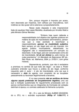 18 
Sim, porque ninguém é ímprobo por acaso, 
nem desonesto por imperícia, nem velhaco por imprudência, nem 
inidôneo se não quiser sê-lo ostensiva e propositadamente. 
Nesse exato diapasão é esta irrepreensível 
lição do saudoso Hely Lopes Meirelles, atualizada por Arnoldo Wald e 
pelo Ministro Gilmar Mendes: 
“Embora haja quem defenda a 
responsabilidade civil objetiva dos agentes públicos em 
matéria de ação de improbidade administrativa, parece-nos 
que o mais acertado é reconhecer a 
responsabilidade apenas na modalidade subjetiva. 
Nem sempre um ato ilegal será um ato ímprobo. Um 
agente público incompetente, atabalhoado ou 
negligente não é necessariamente um corrupto ou 
desonesto. O ato ilegal, para ser caracterizado como ato 
de improbidade, há de ser doloso ou, pelo menos, de 
culpa gravíssima.” (In Mandado de Segurança, 26ª ed., 
São Paulo: ed. Malheiros, 2004, p. 210/211, com grifos 
nossos). 
Depreende-se, portanto, que não é verdadeira 
a premissa no sentido de que todo ato ilegal – se esse e. Poder 
Judiciário entender que houve a prática de ato ilegal, conforme 
requerido pelo d. autor – é ato de improbidade, uma vez que é 
necessário o dolo do agente, com propósito de se locupletar 
pessoalmente ou favorecer ilegitimamente a terceiros. 
E no caso presente não se verificou de forma 
alguma aquela pretensão de locupletamento ilegítimo, uma vez 
que a licitação questionada foi regularmente processada com os 
parcos conhecimentos que os integrantes da Comissão de Licitação 
detinham à época, e o contrato celebrado foi fielmente cumprido. 
XII – O v. voto do Ministro ALBINO ZAVASCKI, 
do e. STJ, no r. acórdão supracitado (RESp nº 1.038.777) é 
 