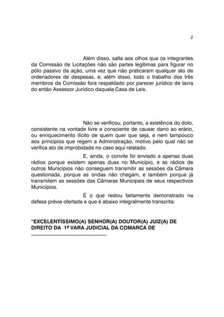 2 
Além disso, salta aos olhos que os integrantes 
da Comissão de Licitações não são partes legítimas para figurar no 
pólo passivo da ação, uma vez que não praticaram qualquer ato de 
ordenadores de despesas, e, além disso, todo o trabalho dos três 
membros da Comissão fora respaldado por parecer jurídico de lavra 
do então Assessor Jurídico daquela Casa de Leis. 
Não se verificou, portanto, a existência do dolo, 
consistente na vontade livre e consciente de causar dano ao erário, 
ou enriquecimento ilícito de quem quer que seja, e nem tampouco 
aos princípios que regem a Administração, motivo pelo qual não se 
verifica ato de improbidade no caso aqui relatado. 
E, ainda, o convite foi enviado a apenas duas 
rádios porque existem apenas duas no Município, e as rádios de 
outros Municípios não conseguem transmitir as sessões da Câmara 
questionada, porque as ondas não chegam, e também porque já 
transmitem as sessões das Câmaras Municipais de seus respectivos 
Municípios. 
É o que restou fartamente demonstrado na 
defesa prévia ofertada e que é abaixo integralmente transcrita: 
“EXCELENTÍSSIMO(A) SENHOR(A) DOUTOR(A) JUIZ(A) DE 
DIREITO DA 1ª VARA JUDICIAL DA COMARCA DE 
.................................................... 
 