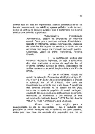 20 
afirmar que os atos de improbidade apenas caracterizar-se-ão se 
houver demonstração da má-fé do agente público ou do terceiro, 
como se verifica no seguinte julgado, que é exatamente no mesmo 
sentido do r. acórdão supracitado: 
“Administrativo. Improbidade 
Administrativa. cessão de empresado de empresa 
estatal. Ônus pra a empresa cedente. Possibilidade. 
Decreto nº 99.955/90. Verbas indenizatórias. Mudança 
de domicílio. Percepção por servidor da União ou por 
nomeado para cargo em comissão ou função pública. 
Legalidade. Lesão ao erário. Inexistência. Recurso 
Provido. 
I – A qualificação jurídica das 
condutas reputadas ímprobas, ou seja, a subsunção 
dos atos praticados à norma de regência, Lei nº 
8.429/92, constitui questão de direito, viabilizadora da 
análise do recurso especial. Inaplicabilidade da Súmula 
07/STJ. 
II – Lei nº 8.429/92. Fixação do 
âmbito de aplicação. Perspectiva teleológica. Artigos 15, 
inc. V e 37, § 4º, da CF. O ato de improbidade, a ensejar 
a aplicação da Lei nº 8.429/92, não pode ser 
identificado tão somente com o ato ilegal. A incidência 
das sanções previstas na lei carece de um plus, 
traduzido no evidente propósito de auferir vantagem, 
causando dano ao erário, pela prática de ato desonesto, 
dissociado da moralidade e dos deveres de boa 
administração, lealdade, boa-fé ”. (STJ, Rel. Min. Laurita 
Vaz, 2ª T., REsp n. 269683/SC, julg. 06.08.02). 
Ocorre que o plus exigido para a 
caracterização do ato de improbidade – que é traduzido pelo 
propósito de auferir vantagem não é verificado no caso presente, 
razão pela qual deve ser afastada dos requeridos que ora se 
 