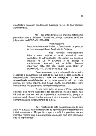 21 
manifestam qualquer condenação baseada na Lei de Improbidade 
Administrativa. 
XIV – Tal entendimento se encontra totalmente 
pacificado pelo e. Superior Tribunal de Justiça, conforme se lê do 
julgamento do RESP nº 213994/MG: 
“Administrativo – 
Responsabilidade de Prefeito – Contratação de pessoal 
sem concurso público – Ausência de Prejuízo. 
Não havendo enriquecimento 
ilícito e nem prejuízo ao erário municipal, mas 
inabilidade do administrador, não cabem as punições 
previstas na Lei nº 8.429/92. A lei alcança o 
administrador desonesto, não o inábil. Recurso 
Improvido.” (STJ, Rel. Min. Garcia Vieira, RESP nº 
213994/MG, 1ª T., DJ de 27.09.99, p. 59) 
Denota-se assim que a jurisprudência superior 
é pacífica e convergente no sentido de que sem o dolo, a má-fé, a 
desonestidade demonstrada, não se configura o ato de 
improbidade administrativa, e no caso presente não se pode 
afirmar, de forma alguma, que houve má-fé, desonestidade, nem 
muito menos locupletamento ilícito pelos requeridos. 
E, por outro lado, se esse e. Poder Judiciário 
entender que houve inabilidade dos requeridos, mesmo assim, não 
há que se falar em ato de improbidade administrativa, porque o 
apenas inábil não é ímprobo, mas o é, sim e apenas, o desonesto, 
conforme a vasta jurisprudência do e. STJ. 
XV - Prestigiando este posicionamento de que 
a Lei nº 8.429/92 não é direcionada ao agente público desastrado ou 
inábil, o mesmo e. STJ pacificou que a má-fé é a premissa do ato 
ímprobo, mesmo que o ato praticado seja ilegal, pois sem este liame 
não há improbidade: 
 
