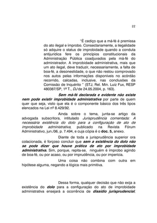 22 
“É cediço que a má-fé é premissa 
do ato ilegal e ímprobo. Consectariamente, a ilegalidade 
só adquire o status de improbidade quando a conduta 
antijurídica fere os princípios constitucionais da 
Administração Pública coadjuvados pela má-fé do 
administrador. A improbidade administrativa, mais que 
um ato ilegal, deve traduzir, necessariamente, a falta de 
boa-fé, a desonestidade, o que não restou comprovado 
nos autos pelas informações disponíveis no acórdão 
recorrido, calcadas, inclusive, nas conclusões da 
Comissão de Inquérito ” (STJ, Rel. Min. Luiz Fux, RESP 
480387/SP, 1ª T., DJ de 24.05.2004, p. 163). 
Sem má-fé declarada e evidente não existe 
nem pode existir improbidade administrativa por parte de quem 
quer que seja, visto que ela é o componente básico dos três tipos 
elencados na Lei nº 8.429/92. 
Ainda sobre o tema, junta-se artigo da 
advogada subscritora, intitulado Jurisprudência comentada: A 
necessária existência do dolo para a configuração de ato de 
improbidade administrativa, publicado na Revista Fórum 
Administrativo, jun./06, p. 7.494, e cuja cópia é o doc. 5, anexo. 
Diante de toda a jurisprudência superior ora 
colacionada, é forçoso concluir que sem a existência do dolo não 
se pode dizer que houve prática de ato por improbidade 
administrativa. Sim, porque, repita-se, ninguém é ímprobo agindo 
de boa-fé, ou por acaso, ou por imprudência, ou por imperícia. 
Uma coisa não combina com outra em 
hipótese alguma, negando a lógica mais primitiva. 
Dessa forma, qualquer decisão que não exija a 
existência do dolo para a configuração do ato de improbidade 
administrativa ensejará a ocorrência de dissídio jurisprudencial, 
 