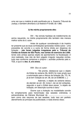 23 
uma vez que a matéria já está pacificada por e. Superior Tribunal de 
Justiça, e também afrontará a Lei federal nº 8.429, de 1.992. 
3) No mérito propriamente dito: 
XVI – Na remota hipótese de indeferimento do 
acima requerido, no mérito propriamente dito também não merece 
melhor sorte do d. autor. 
Antes de qualquer consideração é de império 
ter presente que as duas contratações apreciadas nestes autos – uma 
precedida de convite e a outra de forma direta por dispensa de 
licitação – não foram julgadas irregulares pelo e. Tribunal de 
Contas do Estado de São Paulo, nas contas do exercício de 2.005, 
tendo sido ambas apenas objeto de apontamento na fiscalização in 
loco realizada, mas não de item julgado irregular naquelas contas, 
tudo isso conforme comprova o próprio r. acórdão proferido pelo e. 
TCE, e que é o doc. 6, ora anexo. 
XVII - Diz o d. autor: 
“De pronto, destaca-se que o objeto 
do Edital do certame (fls. 84/91) foi mais amplo que 
a autorização para a feitura da licitação (fls. 77). Aí, 
já se tem violação ao art. 38, da Lei 8.666/93. (...) 
Ademais, o objeto do certame deixou 
de atender ao art. 40, inciso I, da Lei de Licitações, 
segundo o qual o Edital deve prever “o objeto da 
licitação, em descrição sucinta e clara.” 
Ocorre que a licitação na modalidade convite 
foi simplesmente para transmissão das sessões ordinárias, e 
extraordinárias da Câmara Municipal de .........................................., 
bem como dos resumos de tais sessões, tudo isso em perfeito 
atendimento ao princípio da publicidade, e nada diverso disso. 
 