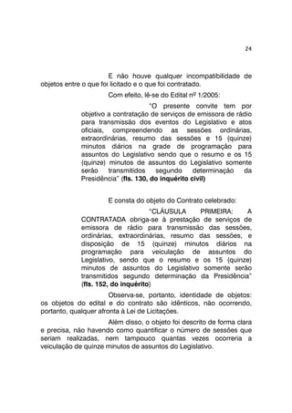 24 
E não houve qualquer incompatibilidade de 
objetos entre o que foi licitado e o que foi contratado. 
Com efeito, lê-se do Edital nº 1/2005: 
“O presente convite tem por 
objetivo a contratação de serviços de emissora de rádio 
para transmissão dos eventos do Legislativo e atos 
oficiais, compreendendo as sessões ordinárias, 
extraordinárias, resumo das sessões e 15 (quinze) 
minutos diários na grade de programação para 
assuntos do Legislativo sendo que o resumo e os 15 
(quinze) minutos de assuntos do Legislativo somente 
serão transmitidos segundo determinação da 
Presidência” (fls. 130, do inquérito civil) 
E consta do objeto do Contrato celebrado: 
“CLÁUSULA PRIMEIRA: A 
CONTRATADA obriga-se à prestação de serviços de 
emissora de rádio para transmissão das sessões, 
ordinárias, extraordinárias, resumo das sessões, e 
disposição de 15 (quinze) minutos diários na 
programação para veiculação de assuntos do 
Legislativo, sendo que o resumo e os 15 (quinze) 
minutos de assuntos do Legislativo somente serão 
transmitidos segundo determinação da Presidência” 
(fls. 152, do inquérito) 
Observa-se, portanto, identidade de objetos: 
os objetos do edital e do contrato são idênticos, não ocorrendo, 
portanto, qualquer afronta à Lei de Licitações. 
Além disso, o objeto foi descrito de forma clara 
e precisa, não havendo como quantificar o número de sessões que 
seriam realizadas, nem tampouco quantas vezes ocorreria a 
veiculação de quinze minutos de assuntos do Legislativo. 
 