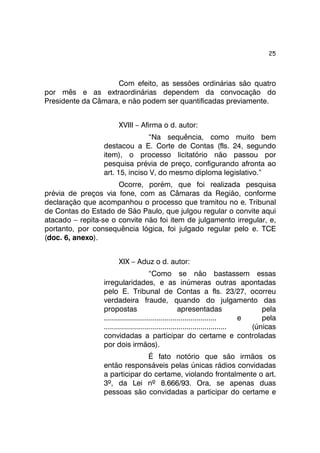 25 
Com efeito, as sessões ordinárias são quatro 
por mês e as extraordinárias dependem da convocação do 
Presidente da Câmara, e não podem ser quantificadas previamente. 
XVIII – Afirma o d. autor: 
“Na sequência, como muito bem 
destacou a E. Corte de Contas (fls. 24, segundo 
item), o processo licitatório não passou por 
pesquisa prévia de preço, configurando afronta ao 
art. 15, inciso V, do mesmo diploma legislativo.” 
Ocorre, porém, que foi realizada pesquisa 
prévia de preços via fone, com as Câmaras da Região, conforme 
declaração que acompanhou o processo que tramitou no e. Tribunal 
de Contas do Estado de São Paulo, que julgou regular o convite aqui 
atacado – repita-se o convite não foi item de julgamento irregular, e, 
portanto, por consequência lógica, foi julgado regular pelo e. TCE 
(doc. 6, anexo). 
XIX – Aduz o d. autor: 
“Como se não bastassem essas 
irregularidades, e as inúmeras outras apontadas 
pelo E. Tribunal de Contas a fls. 23/27, ocorreu 
verdadeira fraude, quando do julgamento das 
propostas apresentadas pela 
........................................................ e pela 
............................................................. (únicas 
convidadas a participar do certame e controladas 
por dois irmãos). 
É fato notório que são irmãos os 
então responsáveis pelas únicas rádios convidadas 
a participar do certame, violando frontalmente o art. 
3º, da Lei nº 8.666/93. Ora, se apenas duas 
pessoas são convidadas a participar do certame e 
 