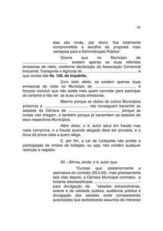 26 
elas são irmãs, por óbvio, fica totalmente 
comprometida a escolha da proposta mais 
vantajosa para a Administração Pública” 
Ocorre que no Município de 
............................................ existem apenas as duas referidas 
emissoras de rádio, conforme declaração da Associação Comercial 
Industrial, Transporte e Agrícola de ..................................................... e 
que consta das fls. 128, do Inquérito. 
Com todo efeito, se existem apenas duas 
emissoras de rádio no Município de ........................................ é 
forçoso concluir que não existe mais quem convidar para participar 
do certame a não ser as duas únicas emissoras. 
Mesmo porque as rádios de outros Municípios 
próximos a ........................................... não conseguem transmitir as 
sessões da Câmara de ................................................., porque as 
ondas não chegam, e também porque já transmitem as sessões de 
seus respectivos Municípios. 
Além disso, o d. autor aduz em fraude mas 
nada comprova, e a fraude quando alegada deve ser provada, e o 
ônus da prova cabe a quem alega. 
E, por fim, a Lei de Licitações não proíbe a 
participação de irmãos de licitação, ou seja, não contém qualquer 
restrição a respeito. 
XX – Afirma, ainda, o d. autor que: 
“Curioso que, posteriormente a 
assinatura do contrato (25.5.05), mais precisamente 
seis dias depois, a Câmara Municipal contratou a 
licitante desclassificada ........................................... – 
para divulgação de “sessões extraordinárias, 
solene e de utilidade pública, audiência pública e 
divulgação das sessões onde comparecerão 
autoridades que esclarecerão assuntos de interesse 
 