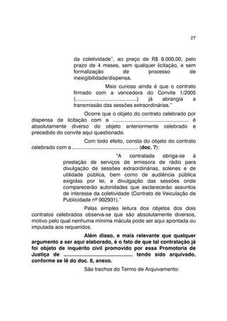 27 
da coletividade”, ao preço de R$ 8.000,00, pelo 
prazo de 4 meses, sem qualquer licitação, e sem 
formalização de processo de 
inexigibilidade/dispensa. 
Mais curioso ainda é que o contrato 
firmado com a vencedora do Convite 1/2005 
(...........................................) já abrangia a 
transmissão das sessões extraordinárias.” 
Ocorre que o objeto do contrato celebrado por 
dispensa de licitação com a ..................................................... é 
absolutamente diverso do objeto anteriormente celebrado e 
precedido do convite aqui questionado. 
Com todo efeito, consta do objeto do contrato 
celebrado com a .............................................. (doc. 7): 
“A contratada obriga-se à 
prestação de serviços de emissora de rádio para 
divulgação de sessões extraordinárias, solenes e de 
utilidade pública, bem como de audiência pública 
exigidas por lei, e divulgação das sessões onde 
comparecerão autoridades que esclarecerão assuntos 
de interesse da coletividade (Contrato de Veiculação de 
Publicidade nº 002931).” 
Pelas simples leitura dos objetos dos dois 
contratos celebrados observa-se que são absolutamente diversos, 
motivo pelo qual nenhuma mínima mácula pode ser aqui apontada ou 
imputada aos requeridos. 
Além disso, e mais relevante que qualquer 
argumento a ser aqui elaborado, é o fato de que tal contratação já 
foi objeto de inquérito civil promovido por essa Promotoria de 
Justiça de ............................................... tendo sido arquivado, 
conforme se lê do doc. 8, anexo. 
São trechos do Termo de Arquivamento: 
 