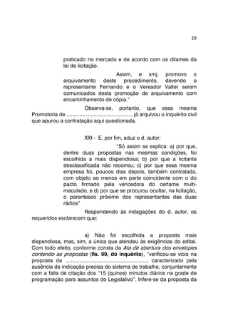 29 
praticado no mercado e de acordo com os ditames da 
lei de licitação. 
Assim, e smj, promovo o 
arquivamento deste procedimento, devendo o 
representante Fernando e o Vereador Valter serem 
comunicados desta promoção de arquivamento com 
encaminhamento de cópia.” 
Observa-se, portanto, que essa mesma 
Promotoria de .............................................. já arquivou o inquérito civil 
que apurou a contratação aqui questionada. 
XXI - E, por fim, aduz o d. autor: 
“Só assim se explica: a) por que, 
dentre duas propostas nas mesmas condições, foi 
escolhida a mais dispendiosa; b) por que a licitante 
desclassificada não recorreu; c) por que essa mesma 
empresa foi, poucos dias depois, também contratada, 
com objeto ao menos em parte coincidente com o do 
pacto firmado pela vencedora do certame multi-maculado, 
e d) por que se procurou ocultar, na licitação, 
o parentesco próximo dos representantes das duas 
rádios” 
Respondendo às indagações do d. autor, os 
requeridos esclarecem que: 
a) Não foi escolhida a proposta mais 
dispendiosa, mas, sim, a única que atendeu às exigências do edital. 
Com todo efeito, conforme consta da Ata de abertura dos envelopes 
contendo as propostas (fls. 99, do inquérito), “verificou-se vício na 
proposta da ........................................................., caracterizado pela 
ausência de indicação precisa do sistema de trabalho, conjuntamente 
com a falta de citação dos “15 (quinze) minutos diários na grade de 
programação para assuntos do Legislativo”. Infere-se da proposta da 
 