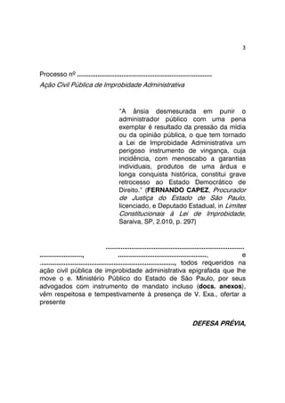 3 
Processo nº ......................................................................... 
Ação Civil Pública de Improbidade Administrativa 
“A ânsia desmesurada em punir o 
administrador público com uma pena 
exemplar é resultado da pressão da mídia 
ou da opinião pública, o que tem tornado 
a Lei de Improbidade Administrativa um 
perigoso instrumento de vingança, cuja 
incidência, com menoscabo a garantias 
individuais, produtos de uma árdua e 
longa conquista histórica, constitui grave 
retrocesso ao Estado Democrático de 
Direito.” (FERNANDO CAPEZ, Procurador 
de Justiça do Estado de São Paulo, 
licenciado, e Deputado Estadual, in Limites 
Constitucionais à Lei de Improbidade, 
Saraiva, SP, 2.010, p. 297) 
........................................................................... 
......................., ................................................, e 
........................................................................., todos requeridos na 
ação civil pública de improbidade administrativa epigrafada que lhe 
move o e. Ministério Público do Estado de São Paulo, por seus 
advogados com instrumento de mandato incluso (docs. anexos), 
vêm respeitosa e tempestivamente à presença de V. Exa., ofertar a 
presente 
DEFESA PRÉVIA, 
 