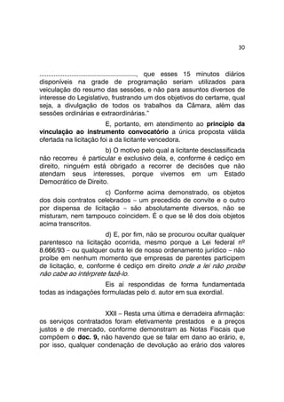 30 
......................................................, que esses 15 minutos diários 
disponíveis na grade de programação seriam utilizados para 
veiculação do resumo das sessões, e não para assuntos diversos de 
interesse do Legislativo, frustrando um dos objetivos do certame, qual 
seja, a divulgação de todos os trabalhos da Câmara, além das 
sessões ordinárias e extraordinárias.” 
E, portanto, em atendimento ao princípio da 
vinculação ao instrumento convocatório a única proposta válida 
ofertada na licitação foi a da licitante vencedora. 
b) O motivo pelo qual a licitante desclassificada 
não recorreu é particular e exclusivo dela, e, conforme é cediço em 
direito, ninguém está obrigado a recorrer de decisões que não 
atendam seus interesses, porque vivemos em um Estado 
Democrático de Direito. 
c) Conforme acima demonstrado, os objetos 
dos dois contratos celebrados – um precedido de convite e o outro 
por dispensa de licitação – são absolutamente diversos, não se 
misturam, nem tampouco coincidem. É o que se lê dos dois objetos 
acima transcritos. 
d) E, por fim, não se procurou ocultar qualquer 
parentesco na licitação ocorrida, mesmo porque a Lei federal nº 
8.666/93 – ou qualquer outra lei de nosso ordenamento jurídico – não 
proíbe em nenhum momento que empresas de parentes participem 
de licitação, e, conforme é cediço em direito onde a lei não proíbe 
não cabe ao intérprete fazê-lo. 
Eis aí respondidas de forma fundamentada 
todas as indagações formuladas pelo d. autor em sua exordial. 
XXII – Resta uma última e derradeira afirmação: 
os serviços contratados foram efetivamente prestados e a preços 
justos e de mercado, conforme demonstram as Notas Fiscais que 
compõem o doc. 9, não havendo que se falar em dano ao erário, e, 
por isso, qualquer condenação de devolução ao erário dos valores 
 