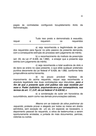 31 
pagos às contratadas configurará locupletamento ilícito da 
Administração. 
Tudo isso posto e demonstrado à exaustão, 
requer o requerem os requeridos 
........................................................................... : 
a) seja reconhecida a ilegitimidade de parte 
dos requeridos para figurar no pólo passivo da presente demanda, 
com a consequente extinção do processo sem julgamento de mérito; 
b) o reconhecimento do instituto da prescrição 
(art. 23, da Lei nº 8.429, de 1.992), a ensejar que a presente seja 
extinta com julgamento de mérito; 
c) seja reconhecida a total ausência de dolo e 
de dano ao erário no caso presente, o que elide qualquer pretensão 
punitiva decorrente da Lei federal nº 8.429, de 1.992, conforme farta 
jurisprudência acima transcrita; 
d) na pouco provável hipótese de 
improvimento do acima requerido, requer seja reconhecida a 
absoluta legalidade das duas contratações aqui discutidas, para o 
fim de que a presente ação civil pública não seja recebida por 
esse e. Poder Judiciário, arquivando-se-a por conseqüência, nos 
termos do art. 17, § 8º, da Lei federal nº 8.429/92, e 
e) a condenação do autor em honorários de 
sucumbência, assim como nas demais pronunciações cabíveis. 
Mesmo em se tratando de oitiva preliminar do 
requerido, protesta provar o alegado por todos os meios em direito 
admitidos, sem exceção de um só, em especial, se necessário, o 
depoimento pessoal do requerido, a oitiva de testemunhas a serem 
oportunamente arroladas, a juntada de mais documentos, perícias, 
vistorias ou outras. 
 