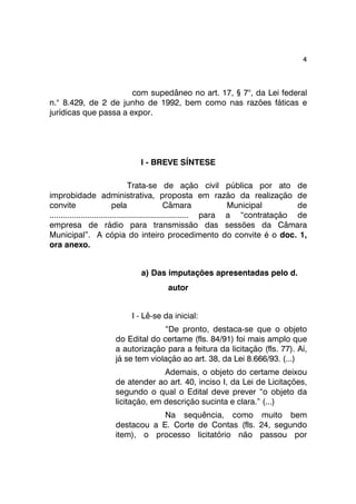 4 
com supedâneo no art. 17, § 7°, da Lei federal 
n.° 8.429, de 2 de junho de 1992, bem como nas razões fáticas e 
jurídicas que passa a expor. 
I - BREVE SÍNTESE 
Trata-se de ação civil pública por ato de 
improbidade administrativa, proposta em razão da realização de 
convite pela Câmara Municipal de 
.............................................................. para a “contratação de 
empresa de rádio para transmissão das sessões da Câmara 
Municipal”. A cópia do inteiro procedimento do convite é o doc. 1, 
ora anexo. 
a) Das imputações apresentadas pelo d. 
autor 
I - Lê-se da inicial: 
“De pronto, destaca-se que o objeto 
do Edital do certame (fls. 84/91) foi mais amplo que 
a autorização para a feitura da licitação (fls. 77). Aí, 
já se tem violação ao art. 38, da Lei 8.666/93. (...) 
Ademais, o objeto do certame deixou 
de atender ao art. 40, inciso I, da Lei de Licitações, 
segundo o qual o Edital deve prever “o objeto da 
licitação, em descrição sucinta e clara.” (...) 
Na sequência, como muito bem 
destacou a E. Corte de Contas (fls. 24, segundo 
item), o processo licitatório não passou por 
 