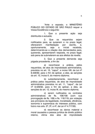 6 
“Ante o exposto, o MINISTÉRIO 
PÚBLICO DO ESTADO DE SÃO PAULO requer a 
Vossa Excelência o seguinte: 
1. Que a presente ação seja 
distribuída e autuada; 
2. Que os requeridos sejam 
notificados para, se quiserem e no prazo legal, 
oferecerem manifestação por escrito, e, 
oportunamente, seja a inicial recebida, 
determinando-se a citação dos demandados para, 
querendo, apresentarem resposta, no prazo legal, 
sob pena de submeterem-se aos efeitos da revelia; 
3. Que a presente demanda seja 
julgada procedente, a fim de: 
a) reconhecer a prática, pelos 
requeridos, de atos de improbidade administrativa, 
previstos no art. 10, “caput”, e inciso VIII, da Lei nº 
8.429/92, para o fim de aplicar, a eles, as sanções 
do art. 12, inciso II, do mesmo diploma; 
b) subsidiariamente, reconhecer a 
prática pelos requeridos, de atos de improbidade 
administrativa previstos no art. 11, “caput”, da Lei 
nº 8.429/92, para o fim de aplicar, a eles, as 
sanções do art. 12, inciso III, do mesmo diploma; 
c) serem nulificados os contratos 
administrativos de fls. 106/108 (com sua 
prorrogação de fls. 109) e fls. 118/119, por violação 
aos princípios da legalidade, moralidade, eficiência, 
isonomia e supremacia do interesse público, com 
fulcro nos arts. 2º, 3º, e 4º, da Lei nº 4.717/65; 
d) reconhecer os danos material e 
moral causados a pessoa jurídica de direito público 
interno, vítima dos atos de improbidade 
 