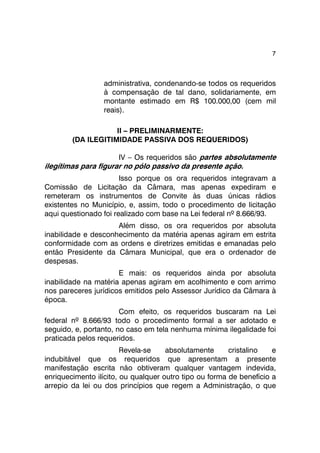 7 
administrativa, condenando-se todos os requeridos 
à compensação de tal dano, solidariamente, em 
montante estimado em R$ 100.000,00 (cem mil 
reais). 
II – PRELIMINARMENTE: 
(DA ILEGITIMIDADE PASSIVA DOS REQUERIDOS) 
IV – Os requeridos são partes absolutamente 
ilegítimas para figurar no pólo passivo da presente ação. 
Isso porque os ora requeridos integravam a 
Comissão de Licitação da Câmara, mas apenas expediram e 
remeteram os instrumentos de Convite às duas únicas rádios 
existentes no Município, e, assim, todo o procedimento de licitação 
aqui questionado foi realizado com base na Lei federal nº 8.666/93. 
Além disso, os ora requeridos por absoluta 
inabilidade e desconhecimento da matéria apenas agiram em estrita 
conformidade com as ordens e diretrizes emitidas e emanadas pelo 
então Presidente da Câmara Municipal, que era o ordenador de 
despesas. 
E mais: os requeridos ainda por absoluta 
inabilidade na matéria apenas agiram em acolhimento e com arrimo 
nos pareceres jurídicos emitidos pelo Assessor Jurídico da Câmara à 
época. 
Com efeito, os requeridos buscaram na Lei 
federal nº 8.666/93 todo o procedimento formal a ser adotado e 
seguido, e, portanto, no caso em tela nenhuma mínima ilegalidade foi 
praticada pelos requeridos. 
Revela-se absolutamente cristalino e 
indubitável que os requeridos que apresentam a presente 
manifestação escrita não obtiveram qualquer vantagem indevida, 
enriquecimento ilícito, ou qualquer outro tipo ou forma de benefício a 
arrepio da lei ou dos princípios que regem a Administração, o que 
 