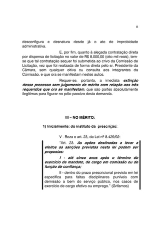 8 
desconfigura e desnatura desde já o ato de improbidade 
administrativa. 
E, por fim, quanto à alegada contratação direta 
por dispensa de licitação no valor de R$ 8.000,00 (oito mil reais), tem-se 
que tal contratação sequer foi submetida ao crivo da Comissão de 
Licitação, vez que foi realizada de forma direta pelo sr. Presidente da 
Câmara, sem qualquer oitiva ou consulta aos integrantes da 
Comissão, e que ora se manifestam nestes autos. 
Requer-se, portanto, a imediata extinção 
desse processo sem julgamento de mérito com relação aos três 
requeridos que ora se manifestam, que são partes absolutamente 
ilegítimas para figurar no pólo passivo desta demanda. 
III – NO MÉRITO: 
1) Inicialmente: do instituto da prescrição: 
V - Reza o art. 23, da Lei nº 8.429/92: 
“Art. 23. As ações destinadas a levar a 
efeitos as sanções previstas nesta lei podem ser 
propostas: 
I - até cinco anos após o término do 
exercício de mandato, de cargo em comissão ou de 
função de confiança; 
II - dentro do prazo prescricional previsto em lei 
específica para faltas disciplinares puníveis com 
demissão a bem do serviço público, nos casos de 
exercício de cargo efetivo ou emprego.” (Grifamos) 
 