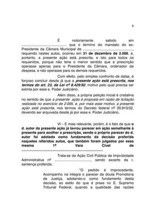 9 
É notoriamente sabido em 
.............................................. que o término do mandato do ex- 
Presidente da Câmara Municipal de ..................................................., 
requerido nestes autos, ocorreu em 31 de dezembro de 2.006, e, 
portanto, a presente ação está prescrita, e isto para todos os 
requeridos, porque não teria o menor sentido que a prescrição 
operasse apenas para o Presidente da Câmara, ordenador de 
despesa, e não operasse para os demais requeridos. 
Com efeito, pelo simples confronto de datas, é 
forçoso concluir desde já que a presente ação está prescrita, nos 
termos do art. 23, da Lei nº 8.429/92, motivo pelo qual precisa ser 
extinta por esse e. Poder Judiciário. 
Além disso, a própria petição inicial é cristalina 
no sentido de que a presente ação é proposta em razão de licitação 
realizada no exercício de 2.005, e, por mais esse motivo, a presente 
ação está prescrita, nos termos do Decreto federal nº 20.910/32, 
devendo ser arquivada desde já por esse e. Poder Judiciário. 
VI – E mais relevante, porém, é o fato de que o 
d. autor da presente ação já lavrou parecer em ação semelhante à 
presente para acolher a prescrição, sendo o próprio parecer do d. 
autor foi adotado como fundamento da decisão proferida 
naqueles referidos autos, que também foram julgados por essa 
mesma 1ª Vara Cível de 
................................................................................. 
Trata-se da Ação Civil Pública de Improbidade 
Administrativa nº ....................................., sendo excerto da r. 
sentença proferida: 
“O pedido é improcedente. 
Acompanho na íntegra o parecer da douta Promotoria 
de Justiça, adotando-o como fundamento desta 
decisão, ao estilo do que é praxe no E. Supremo 
Tribunal Federal, quando a qualidade das razões 
 