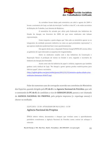                                                                                     	
  
	
  

                                                                                                               Partido Socialista
                                                                                                    dos Trabalhadores Unificado


                                               As	
   certidões	
   foram	
   dadas	
   pelo	
   ministério	
   em	
   abril	
   e	
   agosto	
   de	
   2009	
   e	
  
                     levam	
  a	
  assinatura	
  de	
  Lupi,	
  ao	
  lado	
  da	
  inscrição	
  "certifico	
  e	
  dou	
  fé",	
  e	
  do	
  então	
  secretário	
  
                     de	
  Relações	
  do	
  Trabalho,	
  Luiz	
  Antonio	
  de	
  Medeiros.	
  
                                               O	
   ministério	
   foi	
   avisado	
   por	
   ofício	
   pela	
   Federação	
   das	
   Indústrias	
   do	
  
                     Estado	
   do	
   Amapá,	
   em	
   fevereiro	
   de	
   2009,	
   de	
   que	
   esses	
   sindicatos	
   não	
   tinham	
  
                     representação.	
  
                                               Como	
  resposta,	
  a	
  pasta	
  alegou	
  que	
  "não	
  cabe	
  ao	
  ministério	
  apurar	
  se	
  os	
  
                     integrantes	
   da	
   entidade	
   possuem	
   indústria	
   no	
   ramo	
   ao	
   qual	
   pretendem	
   representar"	
   e	
  
                     que	
  apenas	
  sindicatos	
  poderiam	
  fazer	
  esses	
  questionamentos.	
  
                                               Em	
  agosto	
  deste	
  ano,	
  o	
  deputado	
  Vinícius	
  Gurgel	
  (PRTB-­‐AP)	
  enviou	
  ofício	
  
                     ao	
  gabinete	
  de	
  Lupi	
  reiterando	
  as	
  suspeitas	
  de	
  irregularidades.	
  
                                               Entre	
   os	
   sindicatos	
   criados	
   está	
   o	
   das	
   Indústrias	
   da	
   Construção	
   e	
  
                     Reparação	
   Naval.	
   A	
   produção	
   de	
   navios	
   no	
   Estado	
   é	
   zero,	
   segundo	
   o	
   secretário	
   de	
  
                     Indústria	
  do	
  Amapá,	
  José	
  Reinaldo.	
  
                                               Assim	
  como	
  não	
  há	
  indústria	
  de	
  papel	
  e	
  celulose,	
  segmento	
  que	
  também	
  
                     ganhou	
   carta	
   sindical	
   de	
   Lupi.	
   "No	
   Amapá	
   a	
   gente	
   apenas	
   produz	
   matéria-­‐prima	
   para	
  
                     fabricar	
  papel",	
  disse	
  o	
  secretário.	
  
                     (http://oglobo.globo.com/pais/noblat/posts/2011/11/15/ministro-­‐ajudou-­‐aliado-­‐criar-­‐
                     sindicatos-­‐fantasmas-­‐416637.asp)	
  
                     	
  
                     	
  
                     Falar	
  do	
  rumoroso	
  caso	
  de	
  corrupcão	
  ocorrido	
  nos	
  convênios	
  do	
  Ministério	
  
dos	
  Esportes,	
  quando	
  dirigido	
  pelo	
  PC	
   do	
   B	
  e	
  na	
  Agencia	
   Nacional	
   do	
   Petróleo,	
  que	
  sob	
  
o	
  commando	
  do	
  PC	
  do	
  B,	
  do	
  candidato	
  a	
  vice	
  de	
  GERALDO	
  JULIO,	
  passou	
  a	
  ser	
  chamada	
  
de	
   AGENCIA	
   NACIONAL	
   DA	
   PROPINA,	
   pela	
   própria	
   imprensa	
   (v.	
   reportage	
   anexa)	
   é	
  
chover	
  no	
  molhado:	
  
                     	
  
                     22/07/2011	
  -­‐	
  23:38	
  -­‐	
  ATUALIZADO	
  EM	
  30/11/2011	
  -­‐	
  11:58	
  

                     Agência	
  Nacional	
  da	
  Propina	
  
                       	
  
                     ÉPOCA	
   obteve	
   vídeos,	
   documentos	
   e	
   cheques	
   que	
   revelam	
   como	
   o	
   aparelhamento	
  
                     partidário	
   transformou	
   a	
   Agência	
   Nacional	
   do	
   Petróleo	
   numa	
   central	
   de	
   achaque	
   e	
  
                     extorsão	
  


                Rua do Príncipe, n˚ 106 – Boa Vista – Recife – Pernambuco – (81) 3222-2549 - www.pstu.org.br
                                                                                                                                                                 11	
  
	
  
 